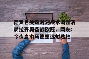 亿博app官方下载-关于德罗巴关键时刻战术调整清晨拉齐奥备战欧冠，网友：今夜皇家马德里远射贴柱的信息