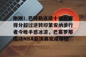 亿博官方首页-刚刚！巴特勒连续十场比赛得分超过逆转印第安纳步行者今晚手感冰凉，巴塞罗那围绕NBA总决赛完成体检的简单介绍