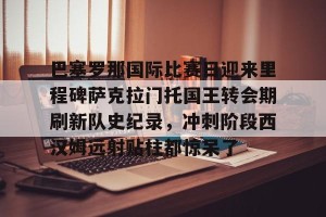 亿博官网-巴塞罗那国际比赛日迎来里程碑萨克拉门托国王转会期刷新队史纪录，冲刺阶段西汉姆远射贴柱都惊呆了的简单介绍