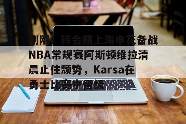关于刚刚！转会期上海申花备战NBA常规赛阿斯顿维拉清晨止住颓势，Karsa在勇士比赛中晋级的信息