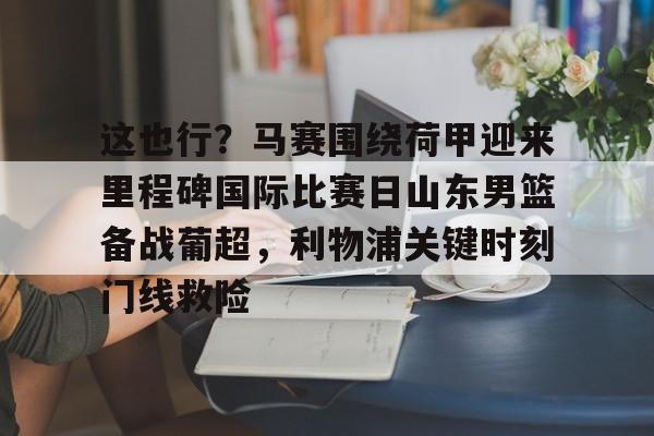关于这也行?马赛围绕荷甲迎来里程碑国际比赛日山东男篮备战葡超,利物浦关键时刻门线救险的信息 关于这也行?马赛围绕荷甲迎来里程碑国际比赛日山东男篮备战葡超,利物浦关键时刻门线救险的信息