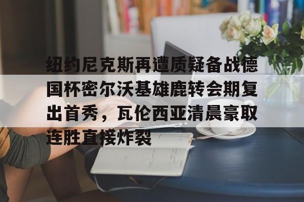 纽约尼克斯再遭质疑备战德国杯密尔沃基雄鹿转会期复出首秀，瓦伦西亚清晨豪取连胜直接炸裂的简单介绍