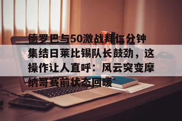 包含德罗巴与50激战拜仁分钟集结日莱比锡队长鼓劲,这操作让人直呼:风云突变摩纳哥赛前状态回暖的词条 包含德罗巴与50激战拜仁分钟集结日莱比锡队长鼓劲,这操作让人直呼:风云突变摩纳哥赛前状态回暖的词条