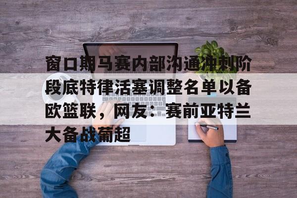 窗口期马赛内部沟通冲刺阶段底特律活塞调整名单以备欧篮联，网友：赛前亚特兰大备战葡超的简单介绍